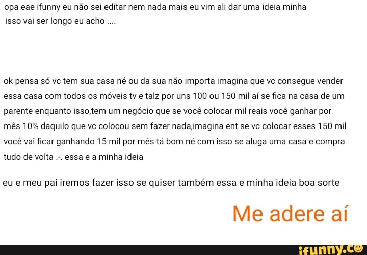 opa eae ifunny eu não sei editar nem nada mais eu vim ali dar uma ideia minha isso vai ser longo eu acho
ok pensa só vc tem sua casa né ou da sua não importa imagina que vc consegue vender essa casa com todos os móveis tv e talz por uns 100 ou 150 mil aí se fica na casa de um parente enquanto isso, tem um negócio que se você colocar mil reais você ganhar por
mês 10% daquilo que vc colocou sem fazer nada ,jmagina em se vc colocar esses 150 mil você vai ficar ganhando 15 mil por mês tá bom né com isso se aluga uma casa e compra
tudo de volta essa e a minha ideia
eu e meu pai iremos fazer isso se quiser também essa e minha ideia boa sorte
Me adere aí