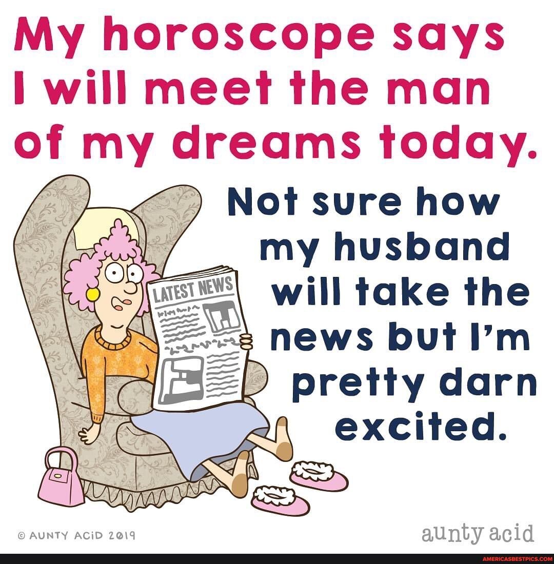 My horoscope says
will meet the man
of my dreams today.
Not sure how
my husband
will take the s news but I'm
ZR pretty darn
AUNTY AC iD 2019 aunty acid