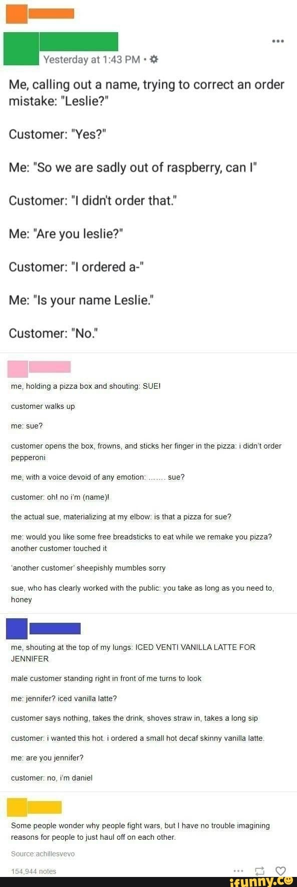 Yesterday at 1:43 PM Ye
Me, calling out a name, trying to correct an order
mistake: "Leslie?"
Me: "So we are sadly out of raspberry, can I"
Customer: "I didn't order that."
Customer: "I ordered a-"
Me: "Is your name Leslie."
me, holding a pizza box and shouting: SUE!
customer opens the box, frowns, and sticks her finger in the pizza: i didn't order
pepperoni
me, with a voice devoid of any emotion sue?
the actual sue, materializing at my elbow: is that a pizza for sue?
me: would you like some free breadsticks to eat while we remake you pizza?
sue, who has clearly worked with the public: you take as long as you need