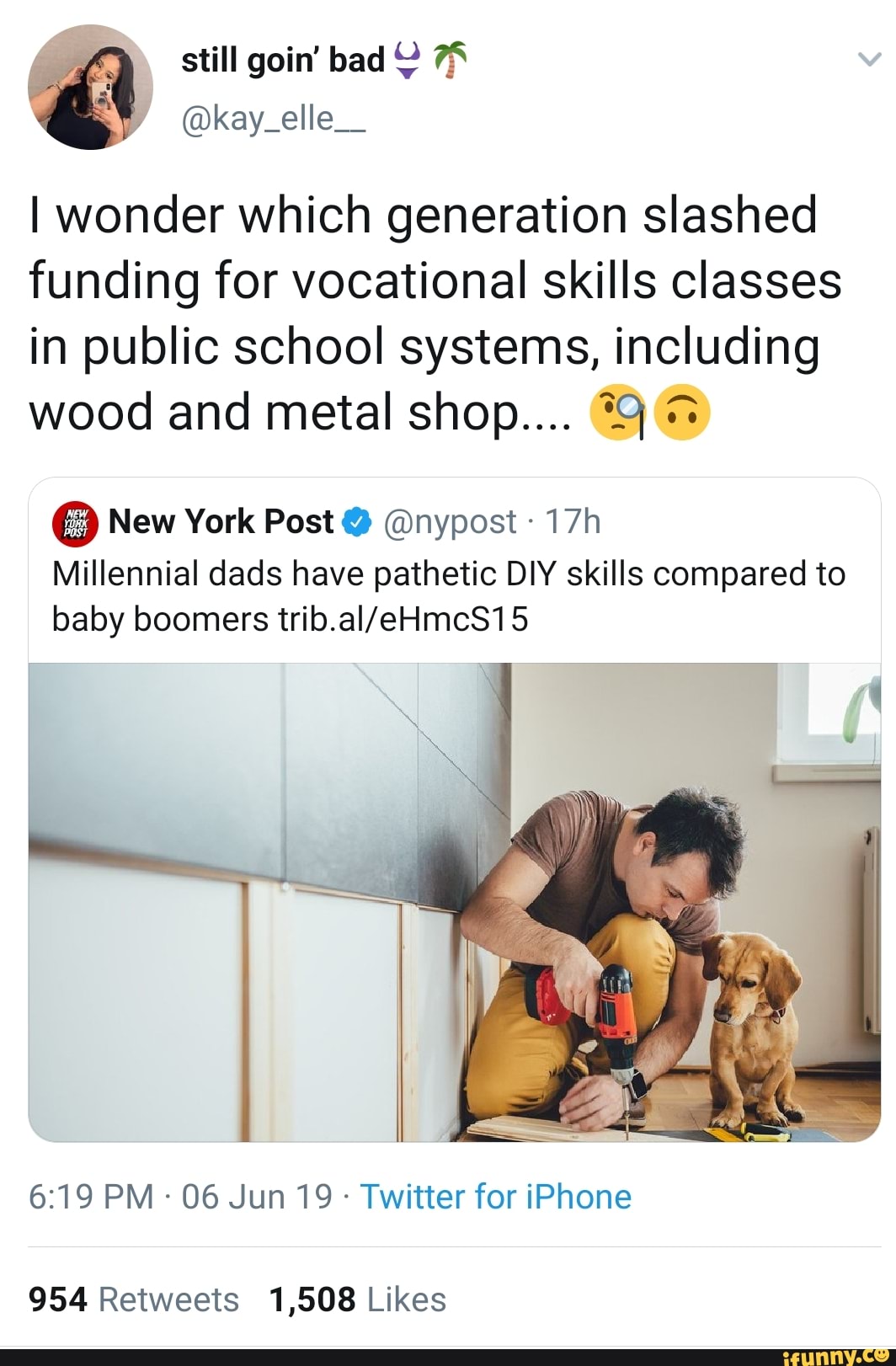I wonder which generation slashed
funding for vocational skills classes
in public school systems, including
A wood and metal shop.... i
..
New York Post º @nypost -
17h
Millennial dads have pathetic DIY skills compared to
baby boomers trib.aI/eHmcS15
954 Retweets 1,508 Likes
