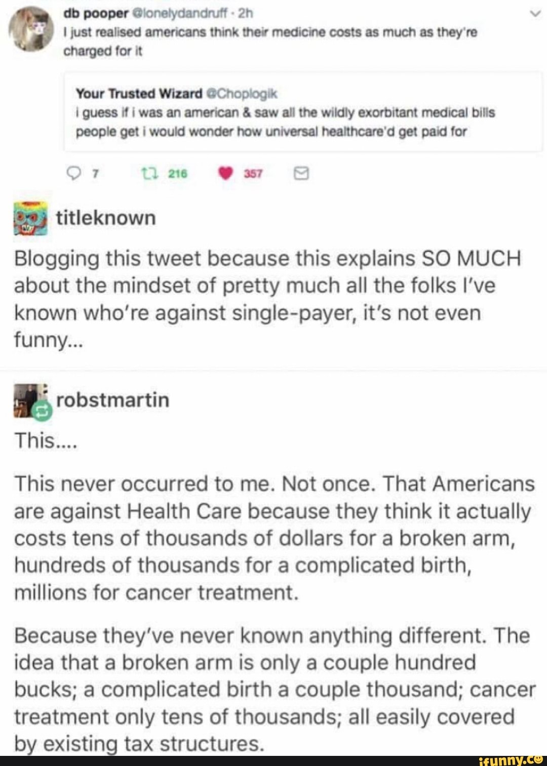 db pooper @lonelydandruff v
I just realised americans think their medicine costs as much as they're charged for it
Your Trusted Wizard @Chopiogik guess if was an american & saw all the wildly exorbitant medical bills people get would wonder how universal healthcare'd get paid for
Or tl
titleknown
Blogging this tweet because this explains SO MUCH about the mindset of pretty much all the folks I've known who're against single-payer, it's not even funny...
robstmartin
This...
This never occurred to me. Not once. That Americans are against Health Care because they think it actually costs tens of thousands of dollars for a broken arm, hundreds of thousands for a complicated birth, millions for cancer treatment.
Because they've never known anything different. The idea that a broken arm is only a couple hundred bucks; a complicated birth a couple thousand; cancer treatment only tens of thousands; all easily covered by existing tax structures.