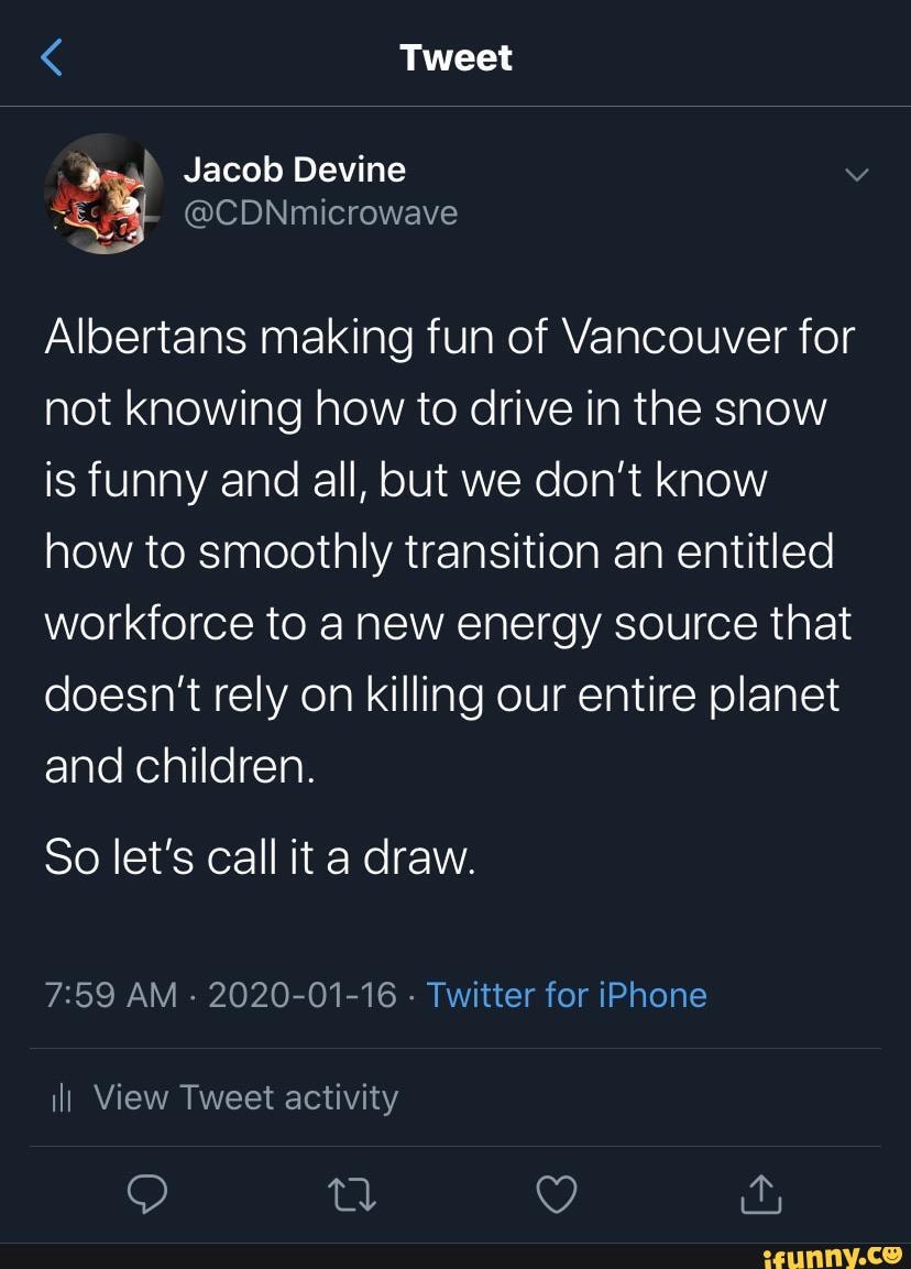 Albertans making fun of Vancouver for
not knowing how to drive in the snow
is funny and all, but we don't know
how to smoothly transition an entitled
workforce to a new energy source that
doesn't rely on killing our entire planet
So let's call it a draw.
7:59 AM
2020-01-16
Twitter for iPhone
