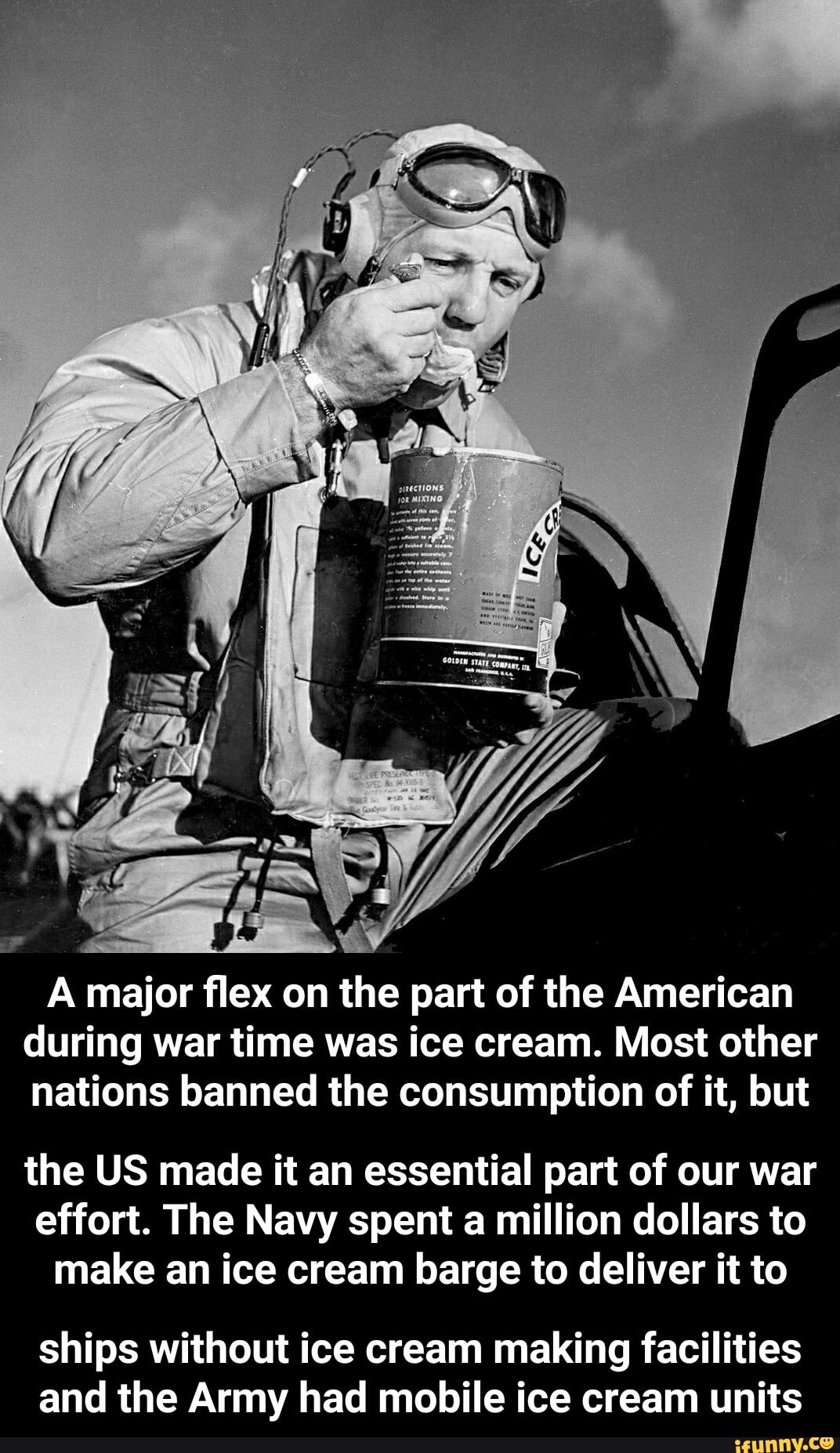 A major flex on the part of the American
during war time was ice cream. Most other
nations banned the consumption of it, but
the US made it an essential part of our war
effort. The Navy spent a million dollars to
make an ice cream barge to deliver it to
ships without ice cream making facilities
and the Army had mobile ice cream units - ships without ice cream making facilities and the Army had mobile ice cream units