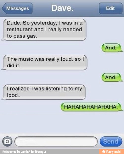 Messages Dave. Edit
Dude. So yesterday, I was ina
restaurant and I really needed
to pass gas. The music was really loud, so I I
A