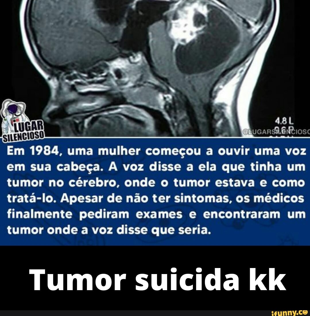 RucarR ER sc
Em 1984, uma mulher começou a ouvir uma voz em sua cabeça. A voz disse a ela que tinha um tumor no cérebro, onde o tumor estava e como tratá-lo. Apesar de não ter sintomas, os médicos finalmente pediram exames e encontraram um tumor onde a voz disse que seria.
Tumor suicida kk