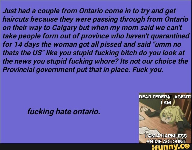 Just had a couple from Ontario come in to try and get
haircuts because they were passing through from Ontario
on their way to Calgary but when my mom said we can't
take people form out of province who haven't quarantined
for 14 days the woman got all pissed and said "umm no
thats the US" like you stupid fucking bitch do you look at
the news you stupid fucking whore? Its not our choice the
Provincial government put that in place. Fuck you.
fucking hate ontario.