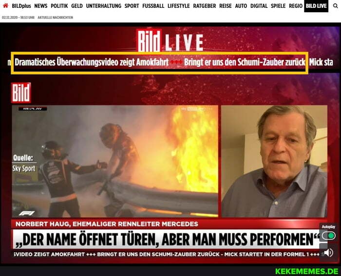 BllDplus NEWS POLITIK GELD UNTERHALTUNG SPORT FUSSBALL LIFESTYLE RATGEBER REISE AUTO DIGITAL SPIELE REGIO
Dramatisches Überwachungsvideo zeigt Amokfahrt Bringt er uns den Schumi-Zauber zurück Mick sta
Quelle:
SkySport
NORBERT HAUG, EHEMALIGER RENNLEITER MERCEDES
""DER NAME ÖFFNET TÜREN, ABER MAN MUSS PERFORMEN