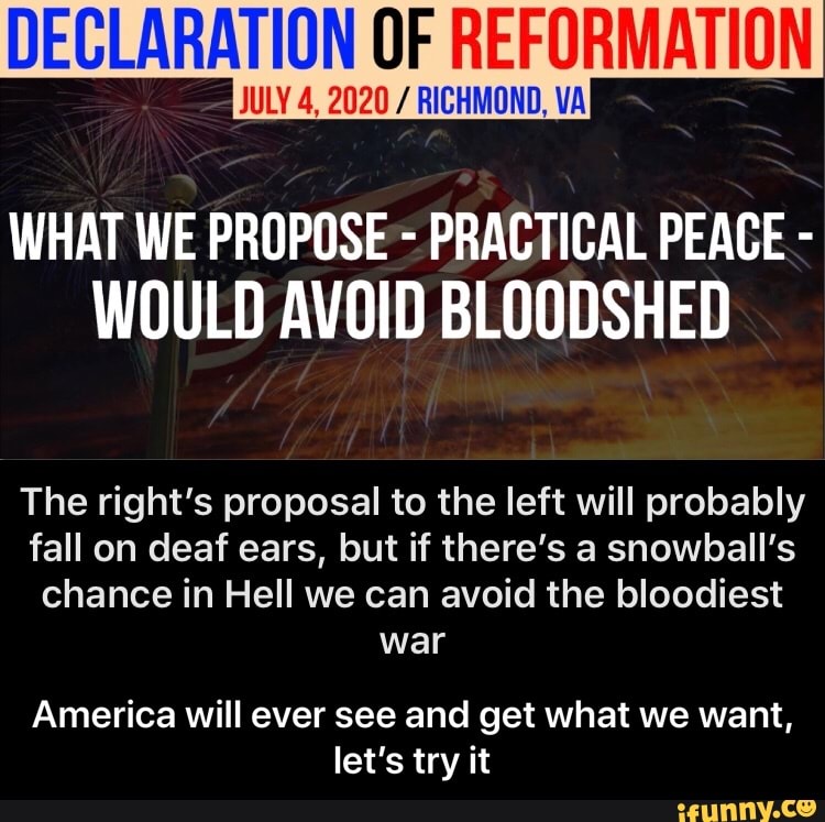 DECLARATION OF REFORMATION
UNI AA MAA
WHAT WE PROPOSE PRACTICAL PEACE WOULD AVOID BLOODSHED
The right's proposal to the left will probably
fall on deaf ears, but if there's a snowball's
chance in Hell we can avoid the bloodiest
America will ever see and get what we want,
let's try it - America will ever see and get what we want, let’s try it