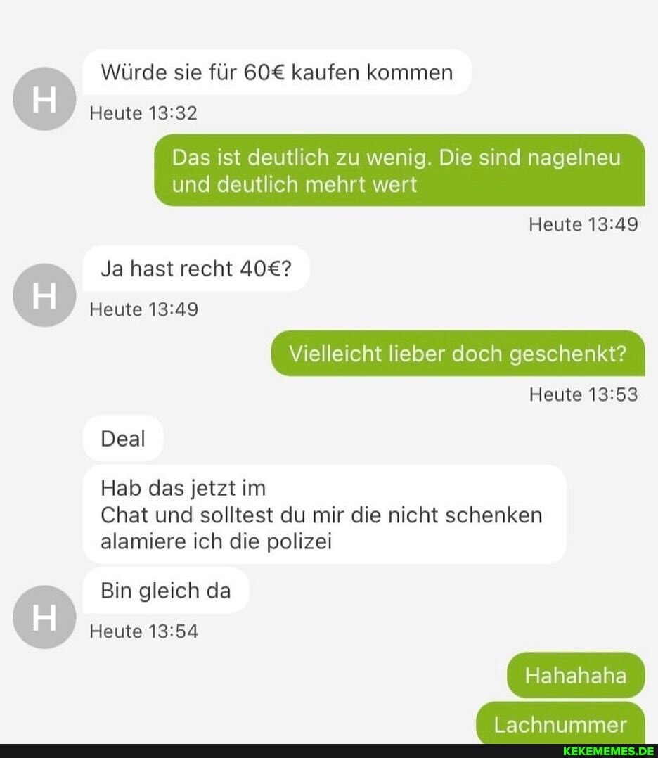 Würde sie für kaufen kommen
Heute
Das ist deutlich zu wenig. Die sind nagelneu und deutlich mehrt wert
Heute
Ja hast recht
Heute
Vielleicht lieber doch geschenkt?
Heute
Deal
Hab das jetzt im
Chat und solltest du mir die nicht schenken alamiere ich die polizei
Bin gleich da
Heute
Hahahaha