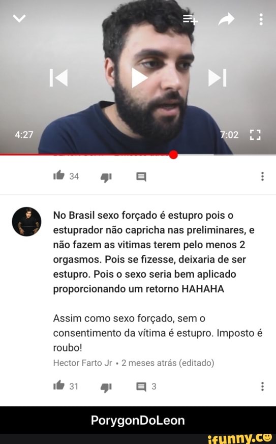 No Brasil sexo forçado é estupro pois o
estuprador não capricha nas preliminares, e
não fazem as vitimas terem pelo menos 2
orgasmos. Pois se fizesse, deixaria de ser
estupro. Pois o sexo seria bem aplicado
proporcionando um retorno HAHAHA
Assim como sexo forçado, sem o
consentimento da vítima é estupro. Imposto é
roubo!
Hector Farto Jr 2 meses - PorygonDoLeon