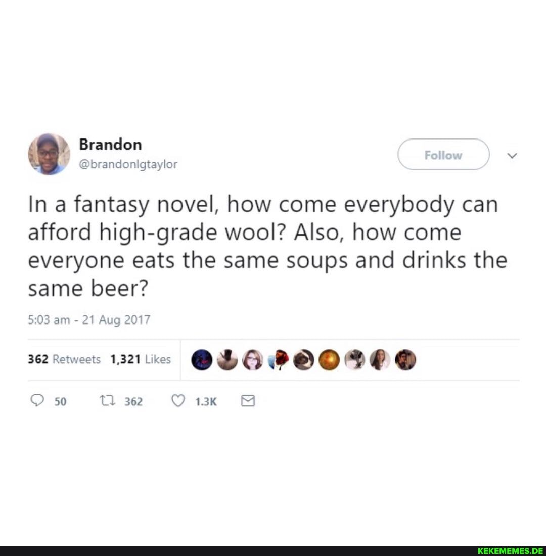 Branden
Follow
@brandonigtaylor
In a fantasy novel, how come everybody can afford high-grade wool? Also, how come everyone eats the same soups and drinks the same beer?
am 21 Aug 2017
362 Retweets 1,321 Likes
50 362