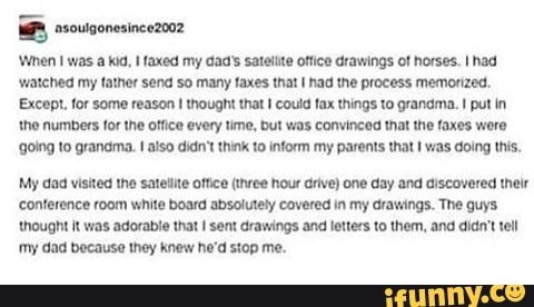 'When I was a kid, I faxed my dad's satelite office drawings of horses. I had
'watched my father send so many faxes that I had the process memorized.
Except, for some reason I thought that I could fax things to grandma. I put in
'the numbers for the office every time, but was convinced that the faxes were
{going to grandma. I also didn't think to inform my parents that
I was doing this,
My dad visited the satellite office (three hour drive) one day and discovered their
conference room white board absolutely covered in my drawings. The guys
'thought it was adorable that I sent drawings and letters to them, and diant tel
my dad because they knew he'd stop me.