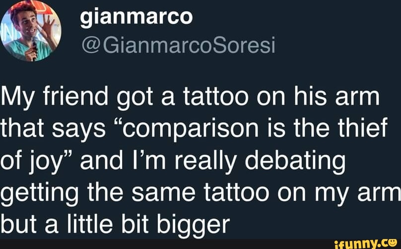 Gianmarco My friend got a tattoo on his arm that says "comparison is the  thief of