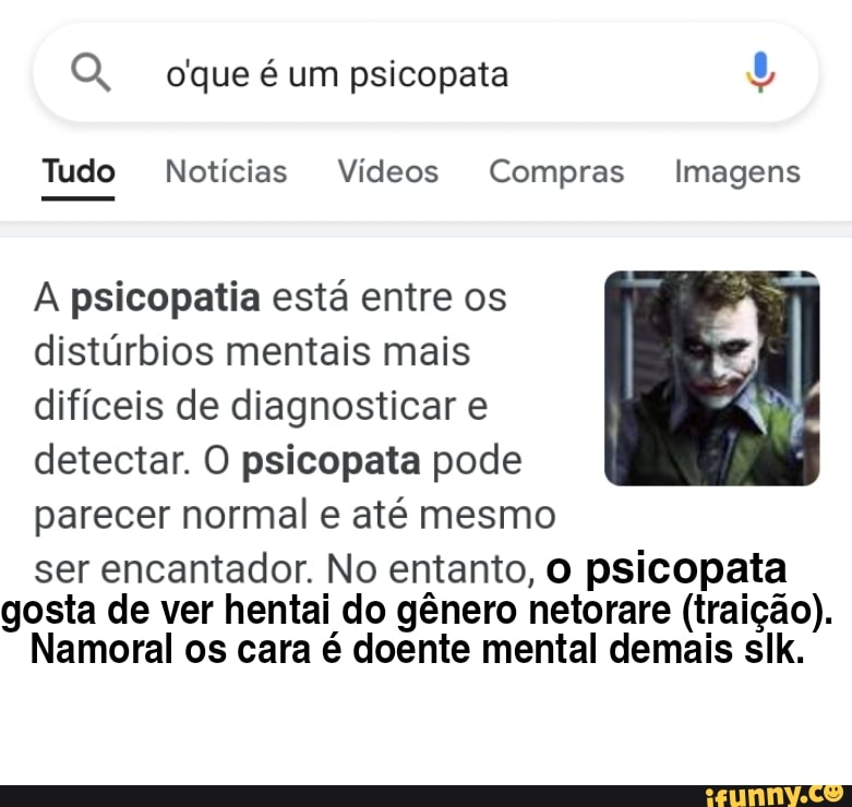 oque é um psicopata
Tudo Notícias Vídeos Compras Imagens
A psicopatia está entre os distúrbios mentais mais difíceis de diagnosticar e detectar. O psicopata pode parecer normal e até mesmo
ser encantador. No entanto, O psicopata gosta de ver hentai do gênero netorare (traição).
Namoral os cara é doente mental demais slk.