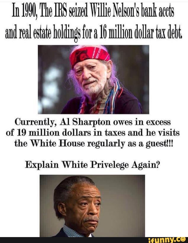 In 1990, The IRS seized Willie Nelson's bank mts
Currently, Al Sharpton owes
in excess
of 19 million (1on in taxes and he visits
the White House regularly as & guest!!!
Explain White Privelege Again?