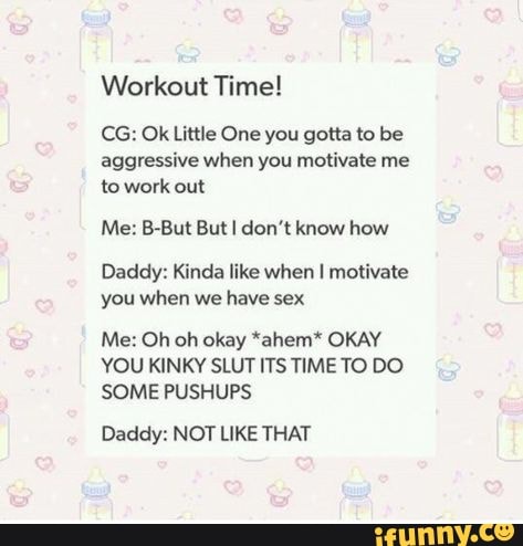 Workout Time!
CG: Ok Little One you gotta to be
aggressive when you motivate me
to work
Me: B-But But I don't know how
Daddy: Kinda like when I motivate
you when we have sex
Me: Oh oh okay *ahem* OKAY
YOU KINKY SLUT ITS TIME TO DO
SOME PUSHUPS
Daddy: NOT LIKE THAT