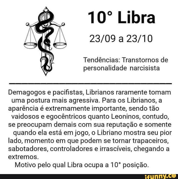 Libra
Tendências: Transtornos de personalidade narcisista
Demagogos e pacifistas, Librianos raramente tomam
uma postura mais agressiva. Para os Librianos, a aparência é extremamente importante, sendo tão
vaidosos e egocêntricos quanto Leoninos, contudo, se preocupam demais com sua reputação e somente
quando ela está em jogo, o Libriano mostra seu pior lado, momento em que podem se tornar trapaceiros, sabotadores, controladores e irrascíveis, chegando a extremos.
Motivo pelo qual Libra ocupa a posição.
