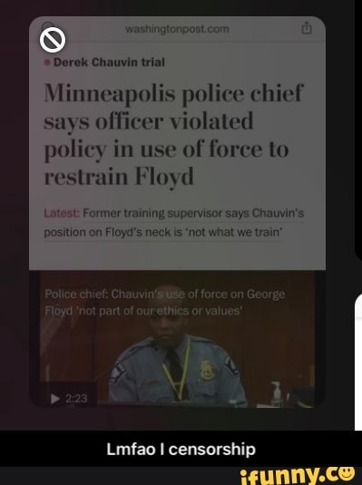 Derek Chauvin trial
Minneapolis police chief officer violated
policy in use of force to
ain Floyd
training supervisor says Ch
Floyd's neck is 'not what we train'
Police chief: of force on George
'not part of ourethies or values'
Lmfao censorship - Lmfao I censorship