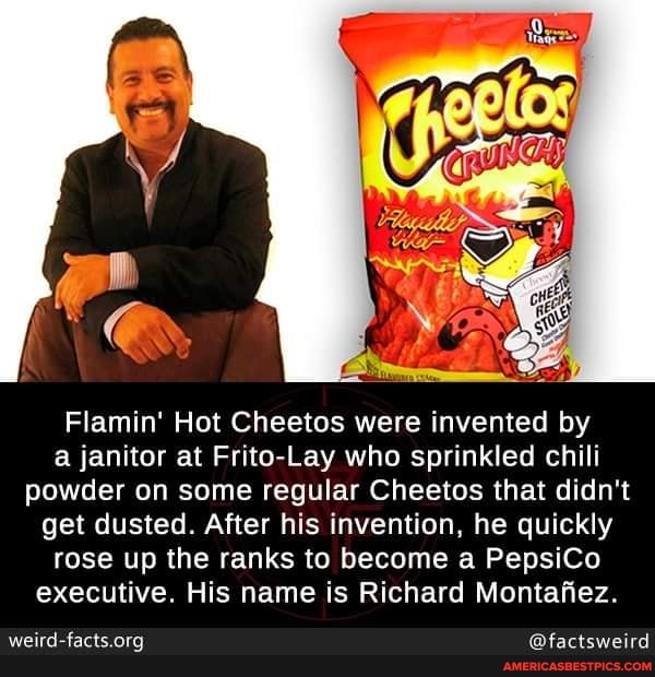 Flamin' Hot Cheetos were invented by a janitor at Frito-Lay who sprinkled chili powder on some regular Cheetos that didn't get dusted. After his invention, he quickly rose up the ranks to become a PepsiCo executive. His name is Richard Montafiez.
@factsweird