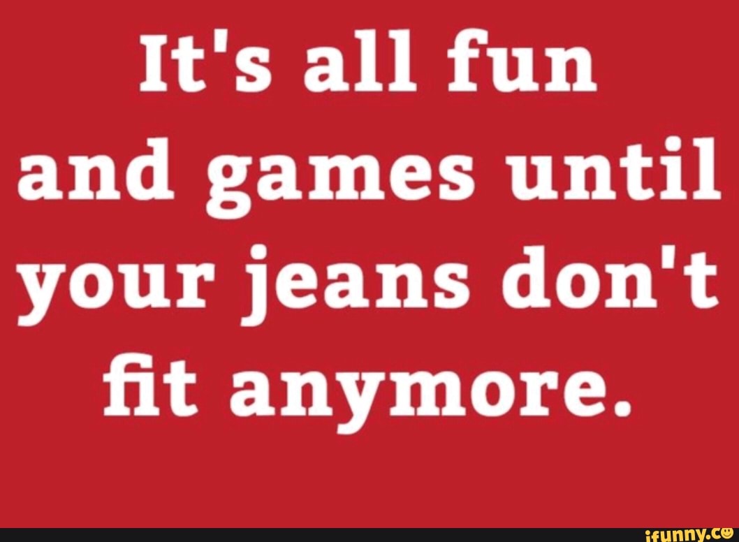 It's all fun
and games until
your jeans don't
fit anymore.