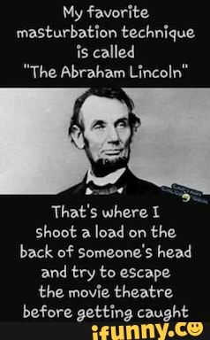 My favorite.
masturbation technique is called
"The Abraham Lincoln"
That's where shoot a load on the back of someone's head and try to escape the movie theatre before getting caught