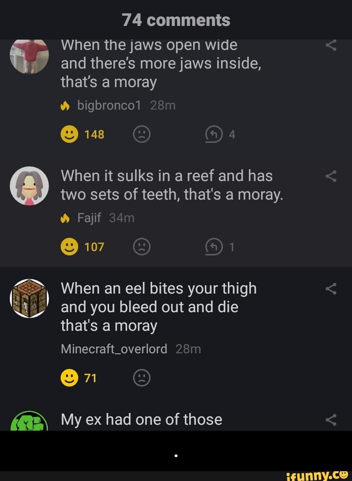 74 comments
= When the jaws open wide
y and there's more jaws inside,
that's a moray
When it sulks in a reef and has
two sets of teeth, that's a moray.
When an eel bites your thigh
and you bleed out and die
that's a moray - .