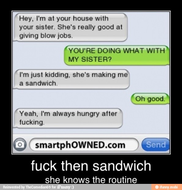 Hey, I'm at your house with
your sister. She's really good at
giving blow jobs.
(YOU'RE DOING WHAT
WITH"
MY SISTER?
I'm just kidding, she's making me
a sandwich
Yeah, I'm always hungry after
fucking
(o) smartphOWNED.com
fuck then sandwich
she knows the routine