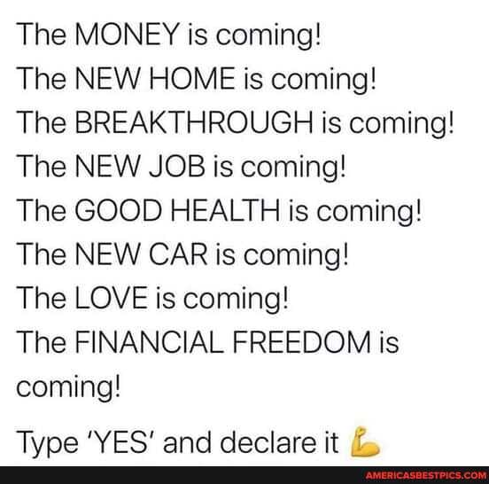 The MONEY is coming!
The NEW HOME is coming!
The BREAKTHROUGH is coming!
The NEW JOB is coming!
The GOOD HEALTH is coming!
The NEW CAR is coming!
The LOVE is coming!
The FINANCIAL FREEDOM is coming!
Tina WE@ and declare it /2