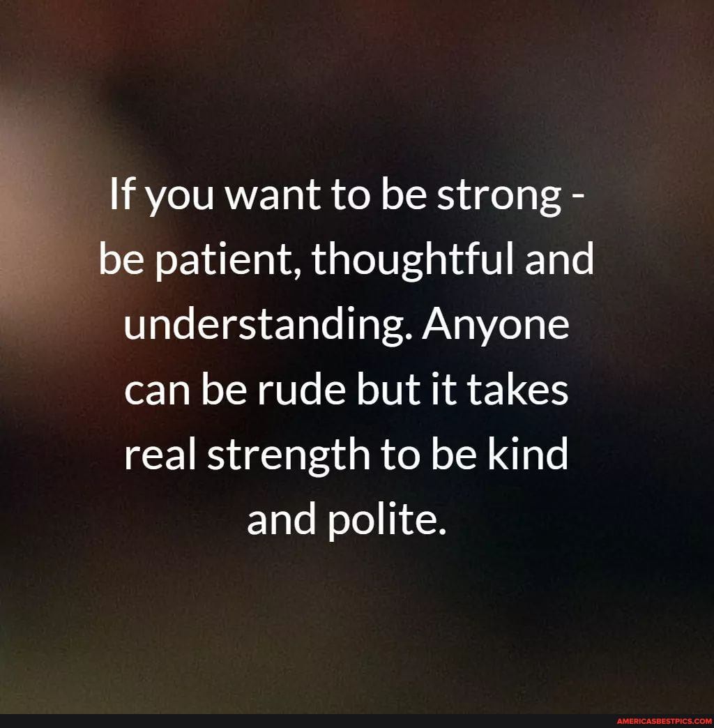 If you want to be strong - be patient, thoughtful and understanding. Anyone can be rude but it takes real strength to be kind
and polite.