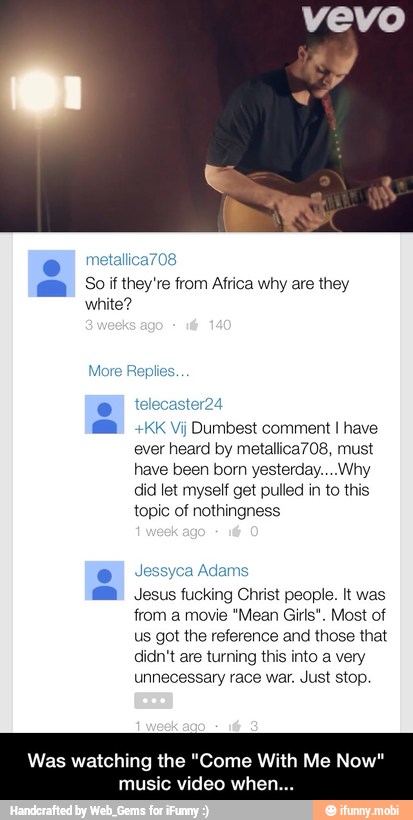 they're why they
A "KK Vj Dumbest comment I have
ever heard by metallica708, must
have been born yesterday... Why
did let myself get pulled in to this
topic of nothingness
Adams
MB Jesus fucking Christ people. It was
from a movie "Mean Girls". Most of
us got the reference and those that
didn't are turning this into a very
unnecessary race war. Just stop.
Was watching the "Come With Me Now"
music video when... - Was watching the "Come With Me Now" music video when...