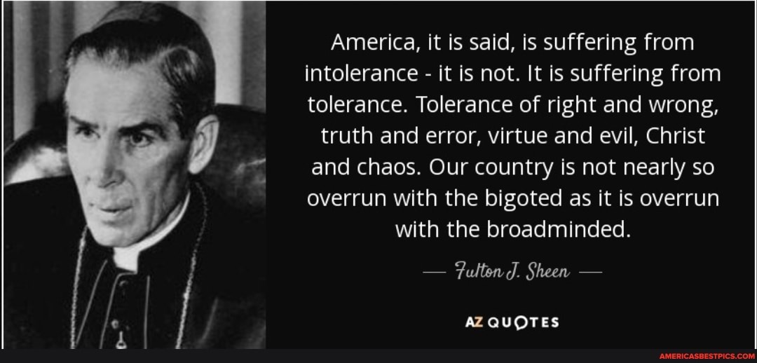 America, it is said, is suffering from intolerance - it is not. It is suffering from tolerance. Tolerance of right and wrong,
truth and error, virtue and evil, Christ and chaos. Our country is not nearly so overrun with the bigoted as it is overrun with the broadminded.
- Fulten J. Sheen -
AZ QUOTES