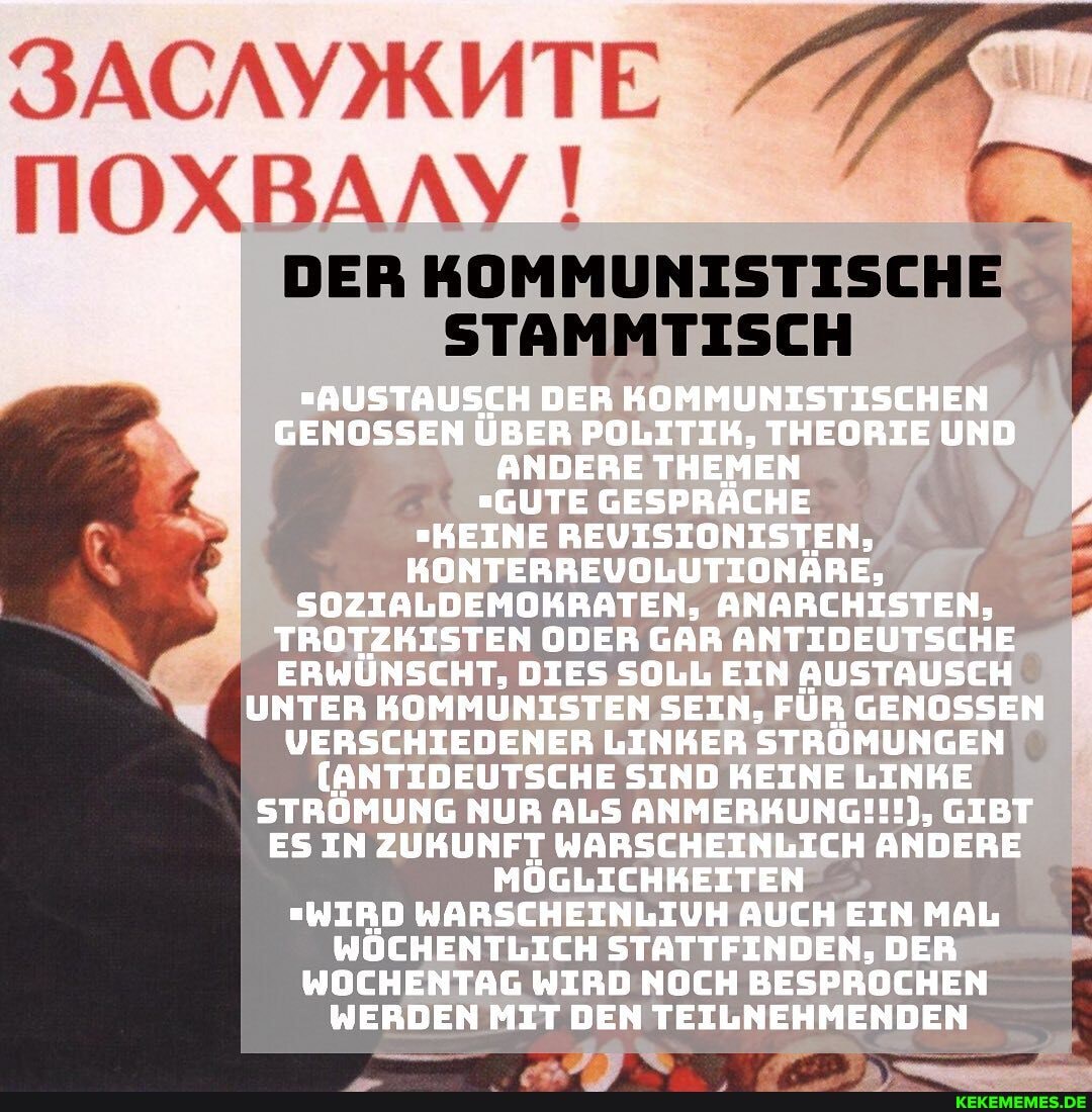 DER KOMMUNISTISCHE
TIOXBANY
STAMMTISCH
_"AUSTAUSCH DER KOMMUNISTISCHEN GENOSSEN ÜBER POLITIK, THEORIE UND ANDERE THEMEN
"GUTE GESPRÄCHE
"KEINE REUISIONISTEN,
KONTERREUVOLUTIONÄRE,
SOZIALDEMOKRATEN, ANARCHISTEN,
TROTZKISTEN ODER GAR ANTIDEUTSCHE ERWÜNSCHT, DIES SOLL EIN AUSTAUSCH UNTER KOMMUNISTEN SEIN, FÜR GENOSSEN VERSCHIEDENER LINKER STRÜMUNGEN
(ANTIDEUTSCHE SIND KEINE LINKE STRÖMUNG NUR ALS ANMERKUNG!!!), GIBT ES IN ZUKUNFT WARSCHEINLICH ANDERE MÖGLICHKEITEN
"WIRD WARSCHEINLIUH AUCH EIN MAL WÖCHENTLICH STATTFINDEN, DER WOCHENTAG WIRD NOCH BESPROCHEN WERDEN MIT DEN TEILNEHMENDEN