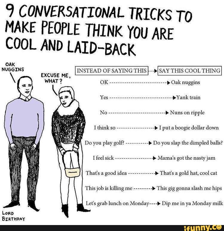 9 CONVERSATIONAL TRICKS To
MAKE PEOPLE THINK YOU ARE COOL AND LAID-BACK
INSTEAD OF SAYING THIS }--bI
SAY THIS COOL THING
OAK NUGGINS
EXCUSE ME,
WHAT ?
Oak nuggins
Yank train
Nuns on ripple
I puta boogie dollar down
Do you play golf? Do you slap the dimpled balls?
Do you play golf?
I feel sick Mama's got the nasty jam
That's a gold hat, cool cat
That's a good idea
This job is killing me --------4 This gig gonna slash me hips
Let's grab lunch on Monday----" Dip me in ya Monday milk
Lorp
BretHpay