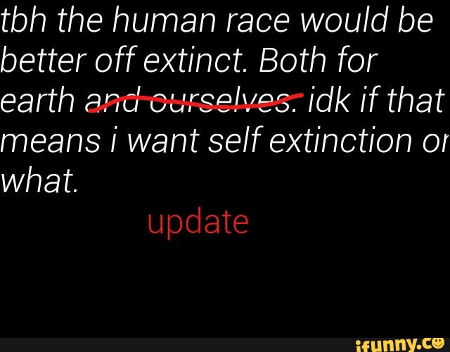 tbh the human race would be
better off extinct. Both for
earth and ourselves. idk if that
means i want self extinction or
what.