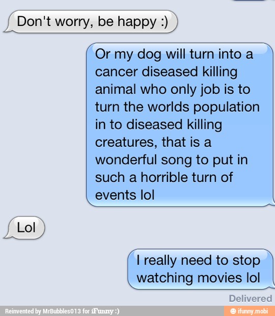Or my dog will turn into a
cancer diseased killing
animal who only job is to
turn the worlds population
in to diseased killing
creatures, that is a
wonderful song to put in
such a horrible turn of
events lol
I really need to stop
watching movies lol
