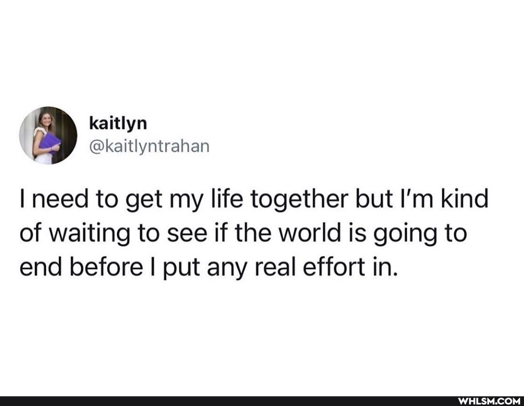 need to get my life together but I'm kind of waiting to see if the world is going to end before I put any real effort in.