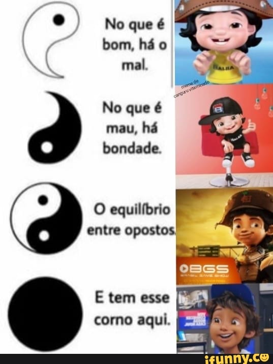 / No que é
NA bom, há o mal.
No que é mau, há bondade.
O equilíbrio entre opostos!
(E tam esse
como aqui