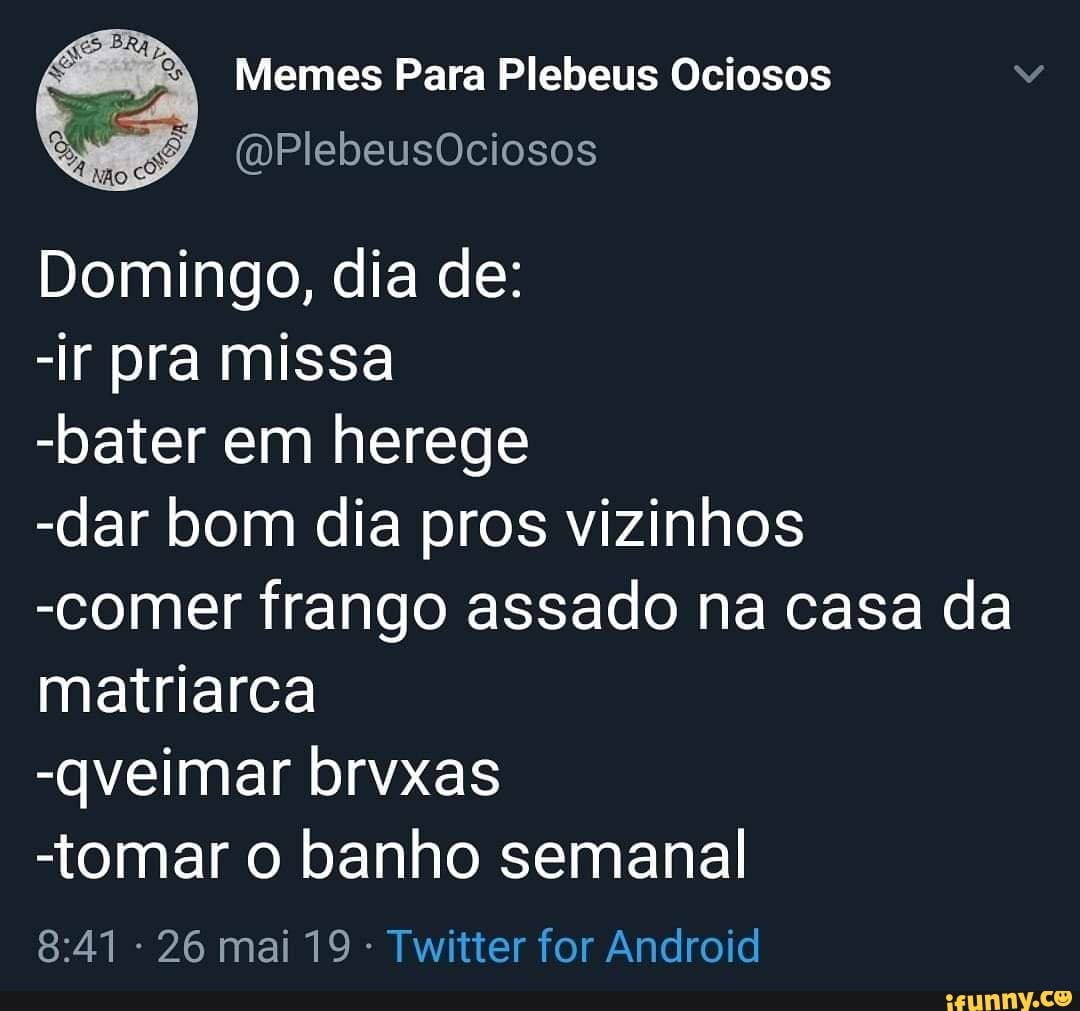 Memes Para Plebeus Ociosos
Domingo, dia de:
-ir pra missa
-bater em herege
-dar bom dia pros vizinhos
-comer frango assado na casa da
matriarca
-tomar o banho semanal
Twitter for Android