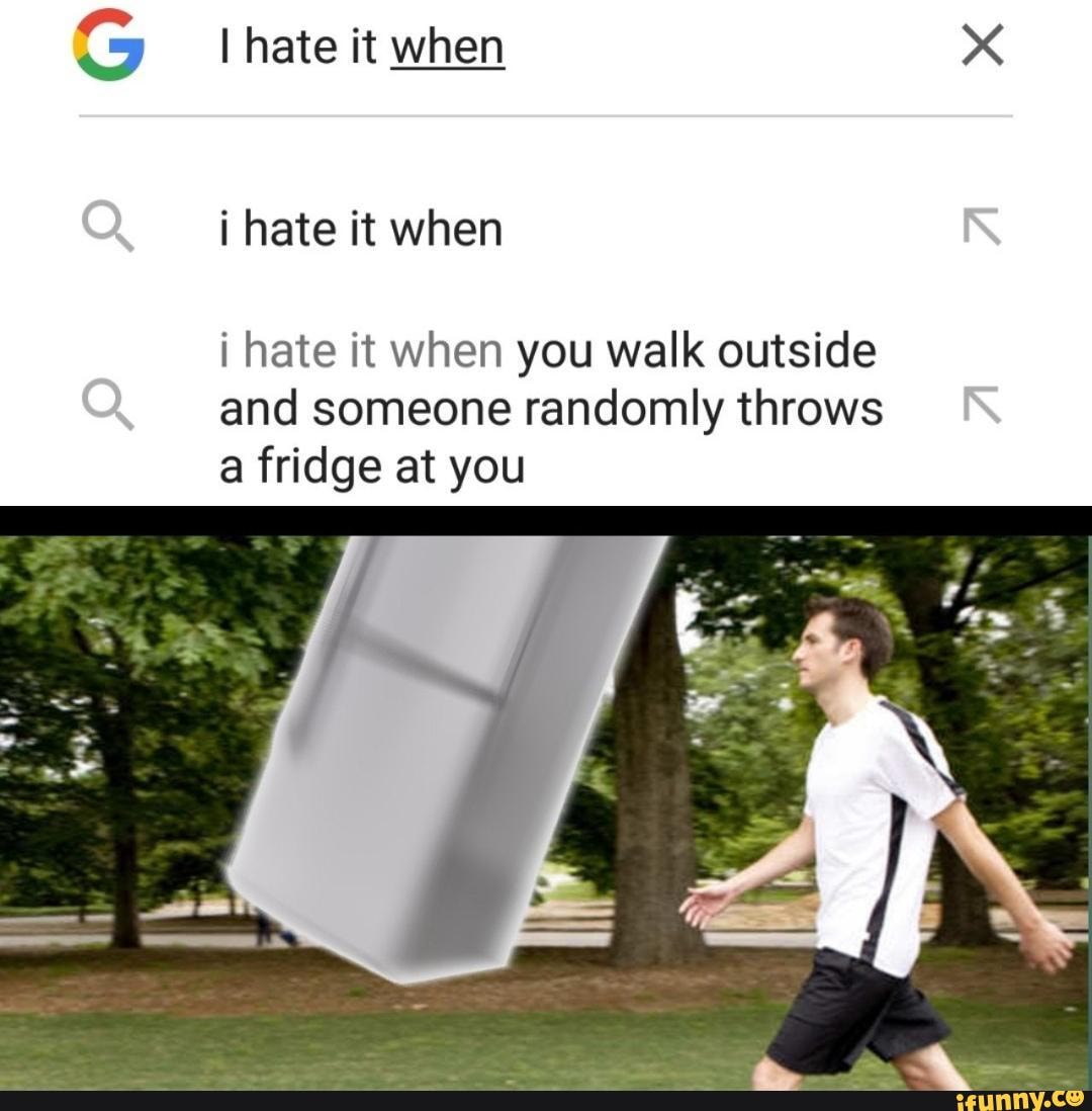 I hate it when
i hate it when
i hate it when you walk outside and someone randomly throws a fridge at you
