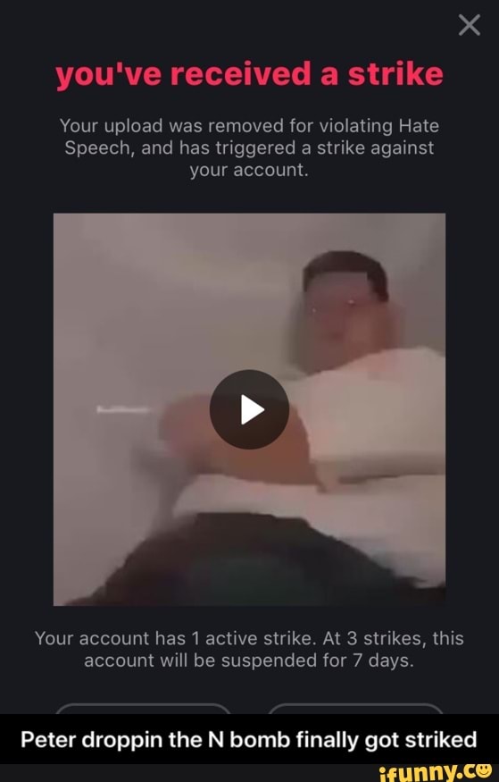 you've received a strike
Your upload was removed for violating Hate
Speech, and has triggered
a strike against
your account.
Your account has 1 active strike. At 3 strikes, this
account will be suspended for 7 days.
Peter droppin the N bomb finally got striked - Peter droppin the N bomb finally got striked
