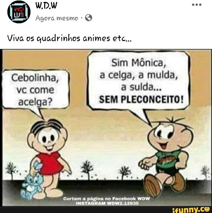 Viva os
quadrinhos animes etc...
Sim Mônica,
Cebolinha, a celga, a mulda,
acelga? SEM PLECONCEITO!