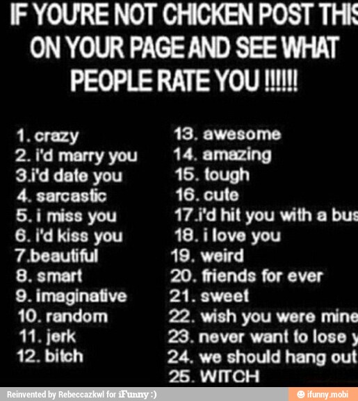 IF YOURE NOT CHICKEN POST THI
ON YOUR PAGE AND SEE WHAT
1. crazy 13. awesome
2. i'd marry you 14, amazing
3.i'd date you 16. tough
4. sarcastic 16. cute
5.i miss you 17.i'd hit you with a bus
7.beautiful 19. weird
8. smart 20. friends for ever
9. imaginative 21. sweet
10. random 22. wish you were mine
11. jerk 23. never want fo lose 12. bitch 24. we should hang out
25. WITCH