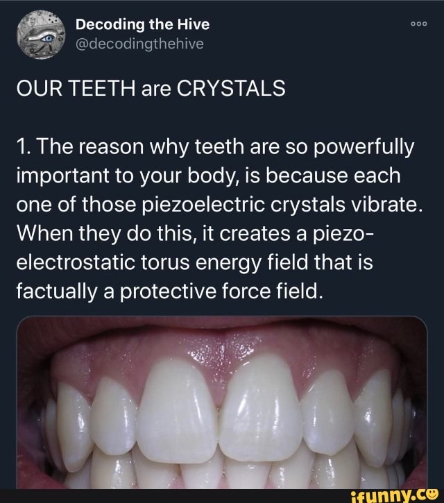Decoding the Hive
OUR TEETH are CRYSTALS
1. The reason why teeth are so powerfully important to your body, is because each one of those piezoelectric crystals vibrate.
When they do this, it creates a piezo- electrostatic torus energy field that is factually a protective force field.