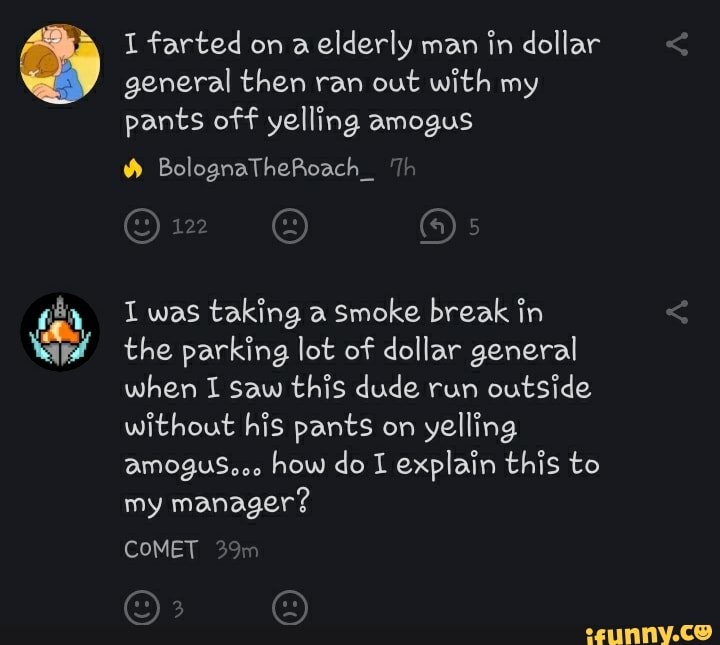 I farted on elderly man in dollar < general then ran out with my pants off yelling amegus
BolognaTheRoach_ Th
I was taking a Smoke break in < the parking lot of dollar general
when I saw this dude run outside without his pants en yelling
how do I explain this to
my manager?
COMET