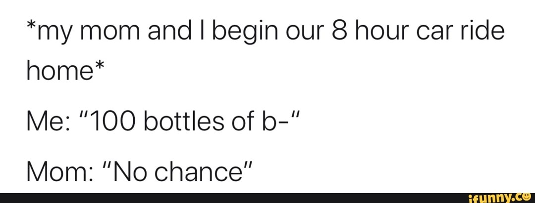 *my mom and I begin our 8 hour car ride home*
Me: "100 bottles of b-"
Mom: "No chance"