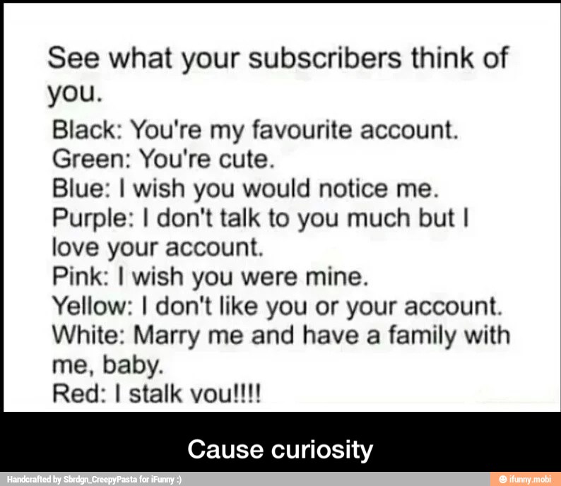 See what your subscribers think of
you.
Black: You're my favourite account.
Green: You're cute.
Blue: I wish you would notice me.
Purple: I don't talk to you much but I
love your account.
Pink: I wish you were mine.
Yellow: I don't like you or your account.
White: Marry me and have a family with
Cause curiosity - Cause curiosity