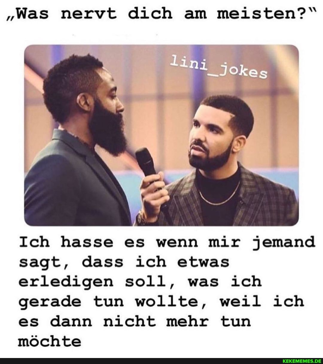 "Was nervt dich am meisten?"
IN
Ich hasse es wenn mir jemand sagt, dass ich etwas erledigen soll, was ich gerade tun wollte, weil ich es dann nicht mehr tun möchte