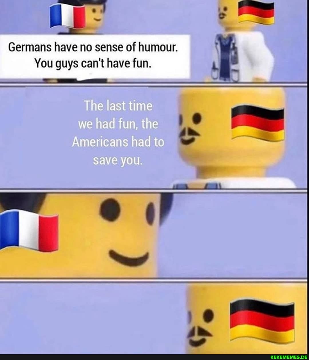 Germans have no sense of humour.
You guys can't have fun.
he last me we had fun t e
Amer cans had to
Save