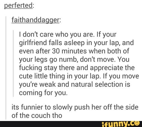 perferted: faithanddagger:
don't care who you are. If your girlfriend falls asleep in your lap, and even after 30 minutes when both of your legs go numb, don't move. You fucking stay there and appreciate the cute little thing in your lap. If you move you're weak and natural selection is coming for you.
its funnier to slowly push her off the side of the couch tho
