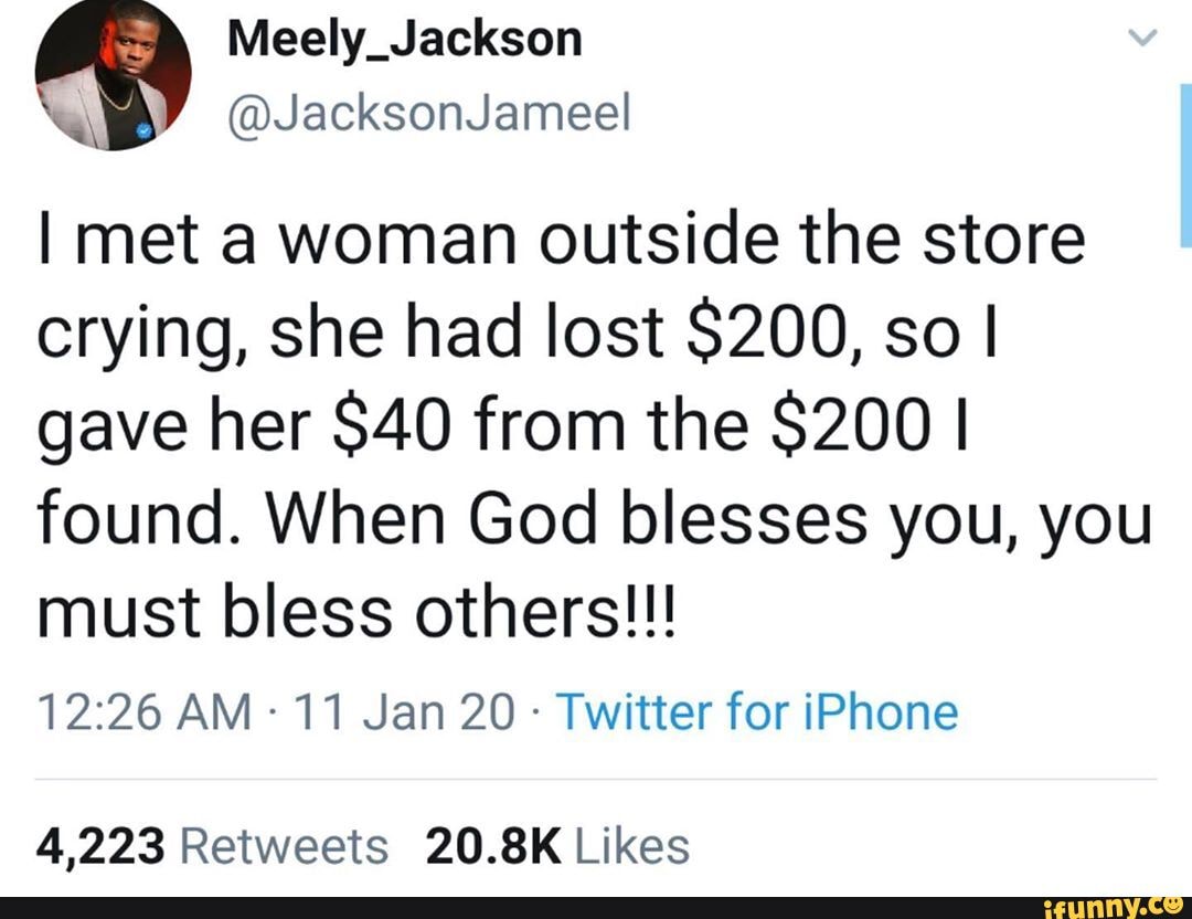I met a woman outside the store
crying, she had lost $200, so I
gave her $40 from the $200 I
found. When God blesses you, you
must bless others!!!
12:26 AM 11 Jan 20 Twitter for iPhone
4,223 Retweets 20.8K Likes